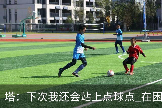 塔：下次我还会站上点球点 在困难的时刻承担责任很重要