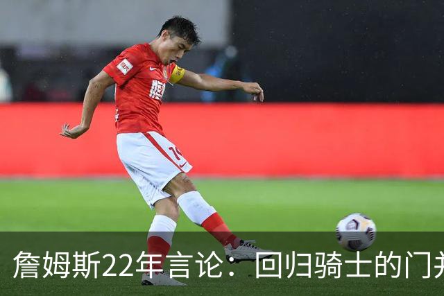 詹姆斯22年言论：回归骑士的门并未关上 生涯最后一季愿父子同队