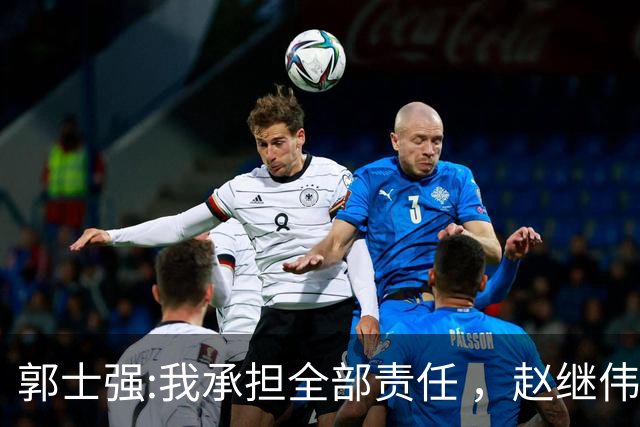 郭士强:我承担全部责任 ，赵继伟:下一场全力以赴 中国男篮有退路了
