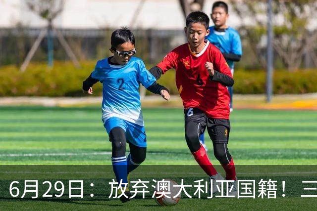 6月29日：放弃澳大利亚国籍！三位澳大利国少队核心都将入籍为中国男足出战